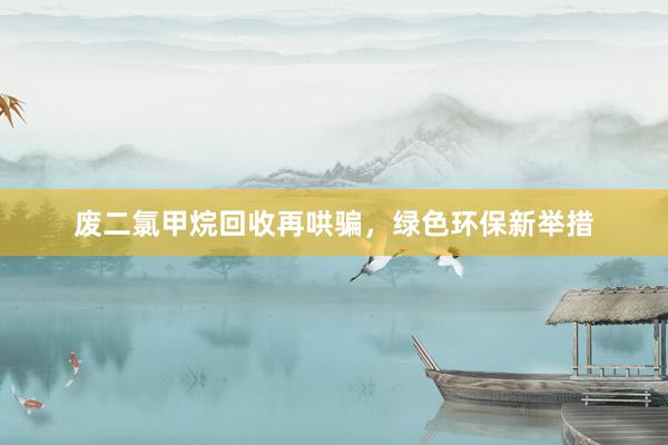 废二氯甲烷回收再哄骗，绿色环保新举措